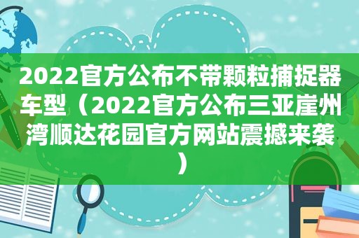 2022官方公布不带颗粒捕捉器车型（2022官方公布三亚崖州湾顺达花园官方网站震撼来袭）