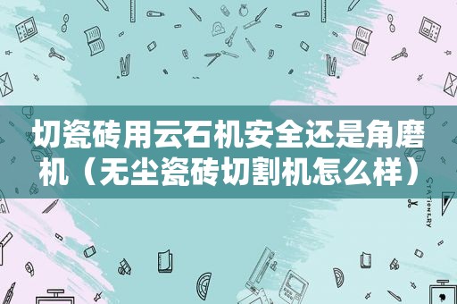 切瓷砖用云石机安全还是角磨机（无尘瓷砖切割机怎么样）