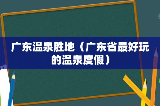 广东温泉胜地（广东省最好玩的温泉度假）