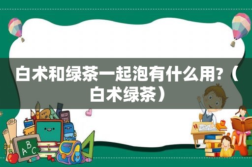 白术和绿茶一起泡有什么用?（白术绿茶）