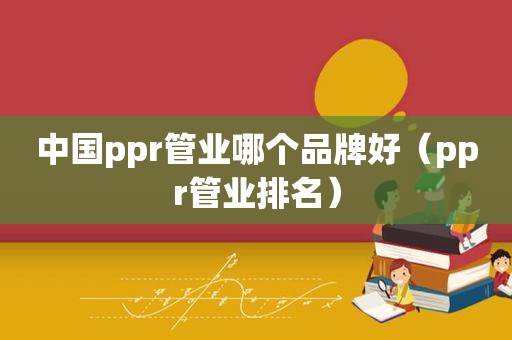 中国ppr管业哪个品牌好（ppr管业排名）