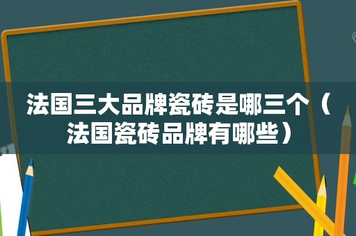 法国三大品牌瓷砖是哪三个（法国瓷砖品牌有哪些）