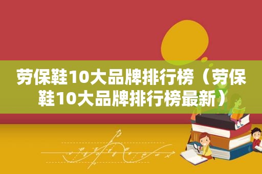 劳保鞋10大品牌排行榜（劳保鞋10大品牌排行榜最新）