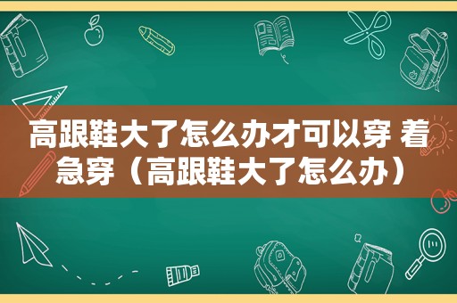 高跟鞋大了怎么办才可以穿 着急穿（高跟鞋大了怎么办）