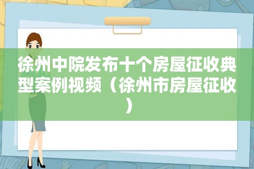 徐州中院发布十个房屋征收典型案例视频（徐州市房屋征收）