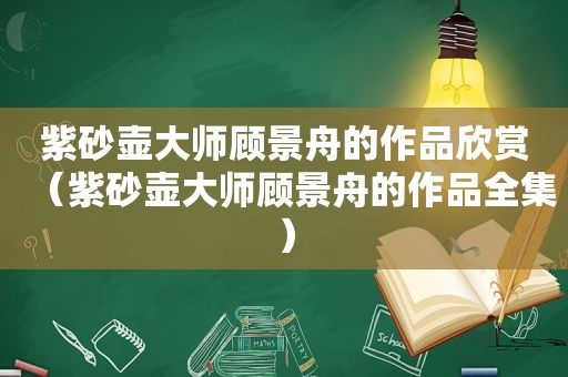 紫砂壶大师顾景舟的作品欣赏（紫砂壶大师顾景舟的作品全集）