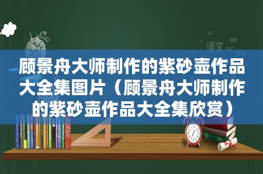 顾景舟大师制作的紫砂壶作品大全集图片（顾景舟大师制作的紫砂壶作品大全集欣赏）