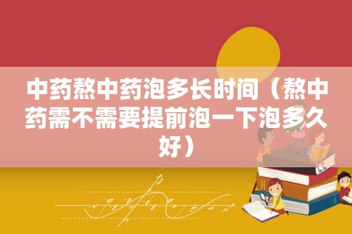 中药熬中药泡多长时间（熬中药需不需要提前泡一下泡多久好）