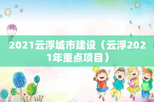 2021云浮城市建设（云浮2021年重点项目）