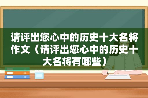 请评出您心中的历史十大名将作文（请评出您心中的历史十大名将有哪些）