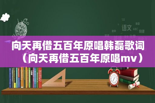 向天再借五百年原唱韩磊歌词（向天再借五百年原唱mv）