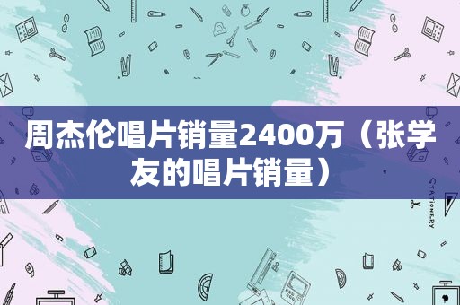 周杰伦唱片销量2400万（张学友的唱片销量）