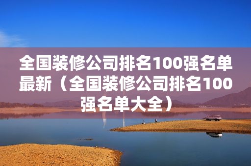 全国装修公司排名100强名单最新（全国装修公司排名100强名单大全）