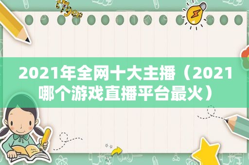 2021年全网十大主播（2021哪个游戏直播平台最火）