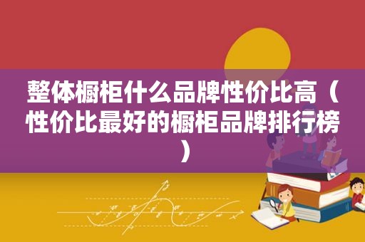 整体橱柜什么品牌性价比高（性价比最好的橱柜品牌排行榜）