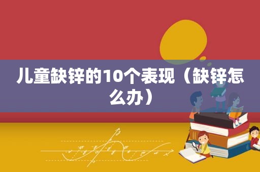 儿童缺锌的10个表现（缺锌怎么办）