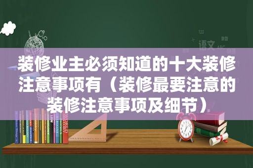 装修业主必须知道的十大装修注意事项有（装修最要注意的装修注意事项及细节）