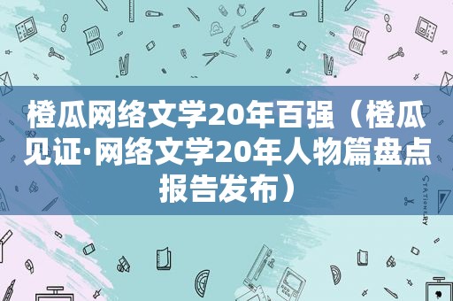 橙瓜网络文学20年百强（橙瓜见证·网络文学20年人物篇盘点报告发布）