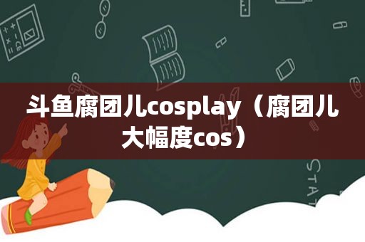 斗鱼腐团儿cosplay（腐团儿大幅度cos）