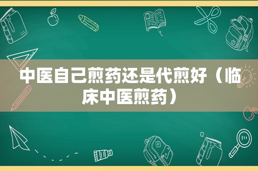 中医自己煎药还是代煎好（临床中医煎药）