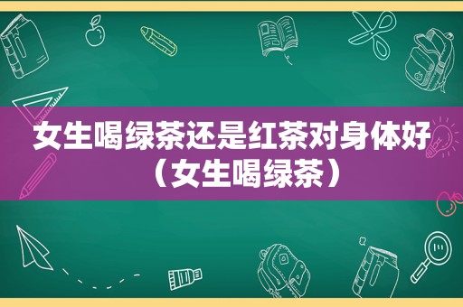 女生喝绿茶还是红茶对身体好（女生喝绿茶）