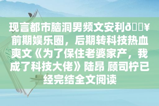 现言都市脑洞男频文安利🔥前期娱乐圈，后期转科技热血爽文《为了保住老婆家产，我成了科技大佬》陆昂 顾司柠已经完结全文阅读