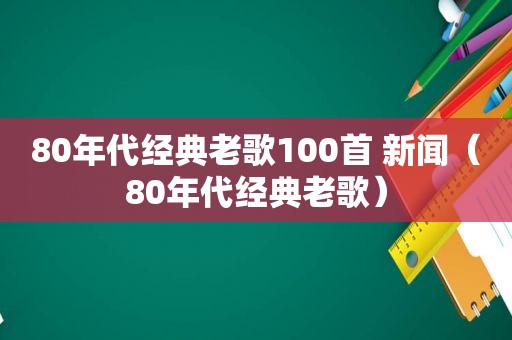 80年代经典老歌100首 新闻（80年代经典老歌）