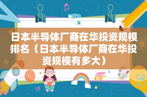 日本半导体厂商在华投资规模排名（日本半导体厂商在华投资规模有多大）