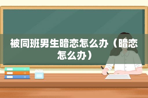 被同班男生暗恋怎么办（暗恋怎么办）