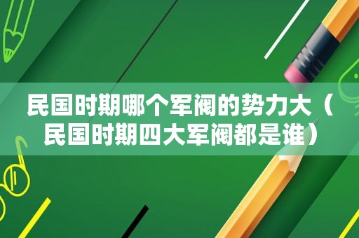 民国时期哪个军阀的势力大（民国时期四大军阀都是谁）