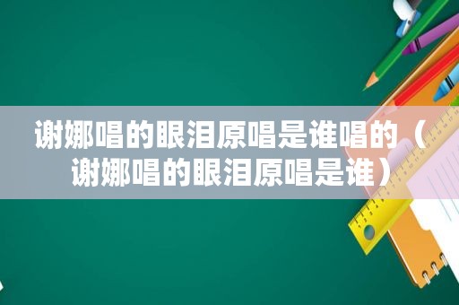 谢娜唱的眼泪原唱是谁唱的（谢娜唱的眼泪原唱是谁）