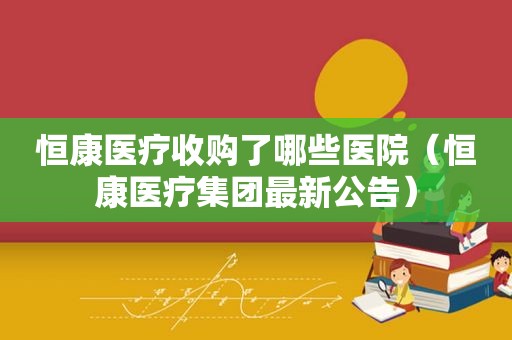 恒康医疗收购了哪些医院（恒康医疗集团最新公告）