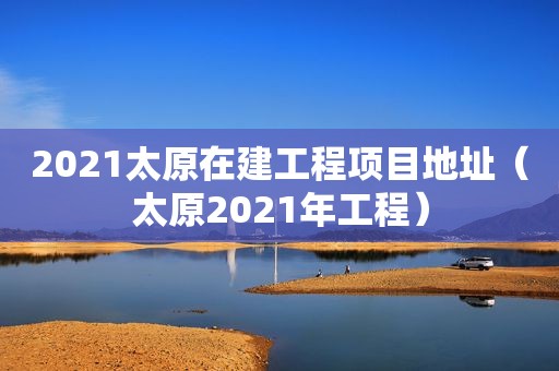 2021太原在建工程项目地址（太原2021年工程）