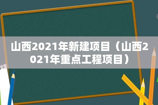 山西2021年新建项目（山西2021年重点工程项目）