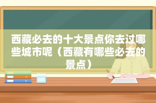  *** 必去的十大景点你去过哪些城市呢（ *** 有哪些必去的景点）