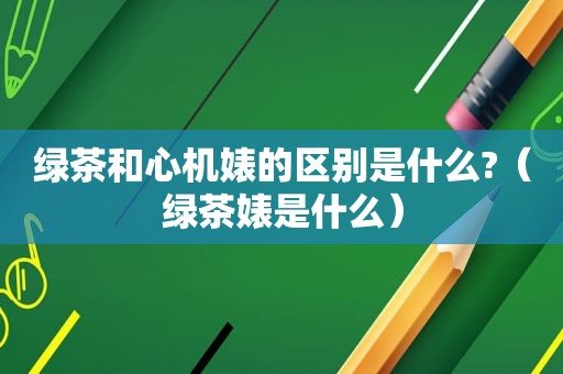 绿茶和心机婊的区别是什么?（绿茶婊是什么）