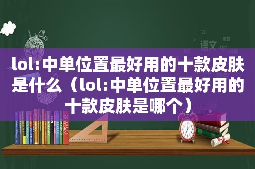 lol:中单位置最好用的十款皮肤是什么（lol:中单位置最好用的十款皮肤是哪个）