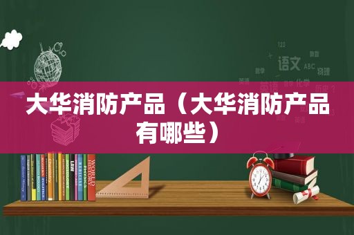 大华消防产品（大华消防产品有哪些）