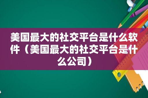 美国最大的社交平台是什么软件（美国最大的社交平台是什么公司）