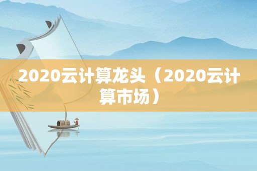 2020云计算龙头（2020云计算市场）