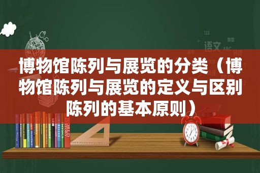 博物馆陈列与展览的分类（博物馆陈列与展览的定义与区别陈列的基本原则）