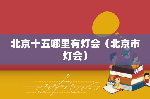 北京十五哪里有灯会（北京市灯会）