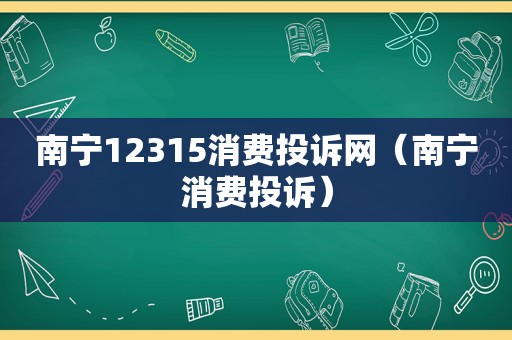 南宁12315消费投诉网（南宁消费投诉）