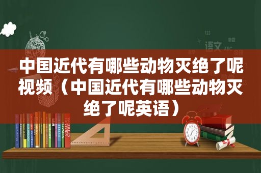 中国近代有哪些动物灭绝了呢视频（中国近代有哪些动物灭绝了呢英语）