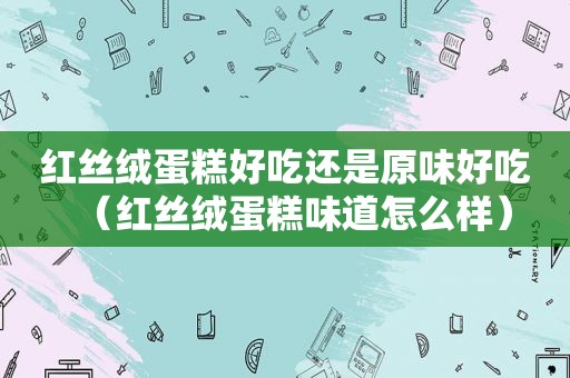 红丝绒蛋糕好吃还是原味好吃（红丝绒蛋糕味道怎么样）