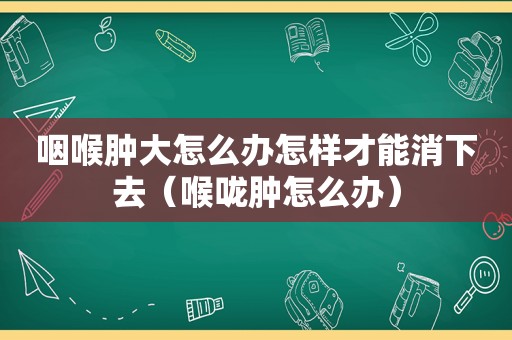 咽喉肿大怎么办怎样才能消下去（喉咙肿怎么办）