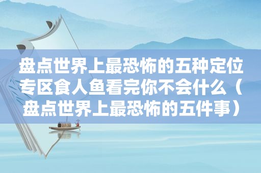 盘点世界上最恐怖的五种定位专区食人鱼看完你不会什么（盘点世界上最恐怖的五件事）