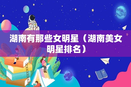 湖南有那些女明星（湖南美女明星排名）