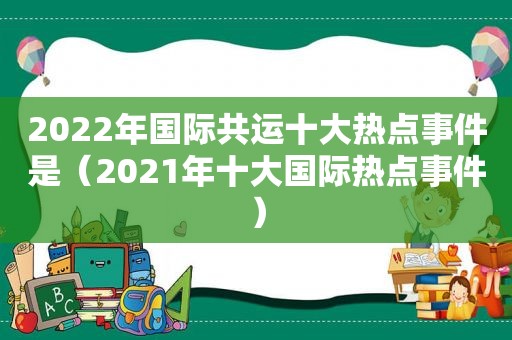 2022年国际共运十大热点事件是（2021年十大国际热点事件）