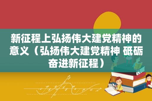 新征程上弘扬伟大建党精神的意义（弘扬伟大建党精神 砥砺奋进新征程）